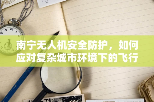 南宁无人机安全防护，如何应对复杂城市环境下的飞行挑战？