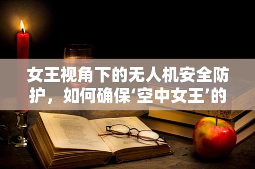 女王视角下的无人机安全防护，如何确保‘空中女王’的绝对安全？