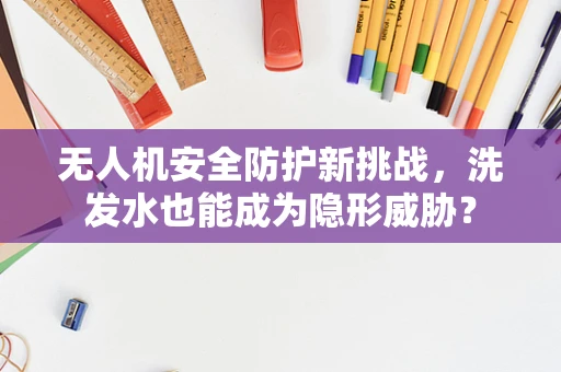 无人机安全防护新挑战，洗发水也能成为隐形威胁？