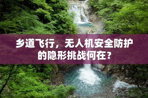 乡道飞行，无人机安全防护的隐形挑战何在？