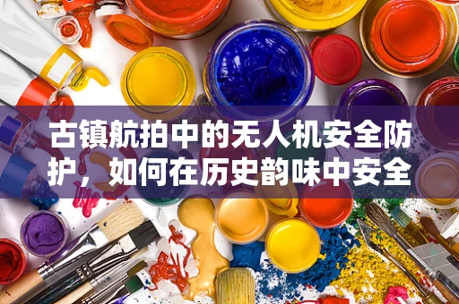 古镇航拍中的无人机安全防护，如何在历史韵味中安全飞翔？