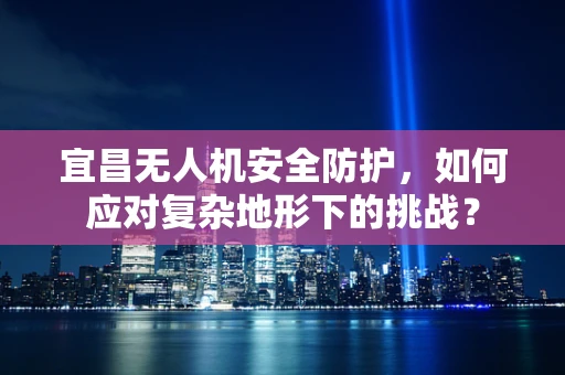 宜昌无人机安全防护，如何应对复杂地形下的挑战？