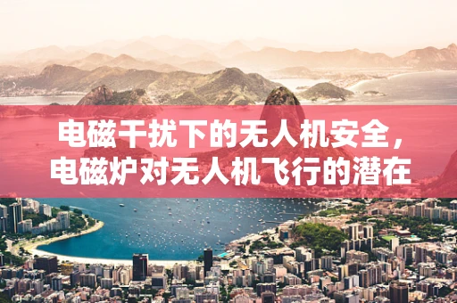 电磁干扰下的无人机安全，电磁炉对无人机飞行的潜在威胁？
