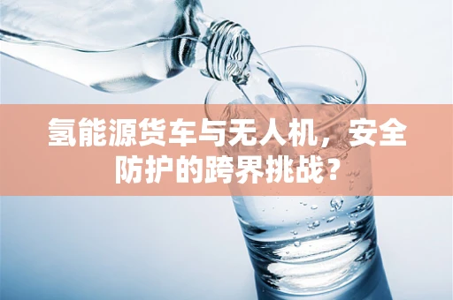 氢能源货车与无人机，安全防护的跨界挑战？
