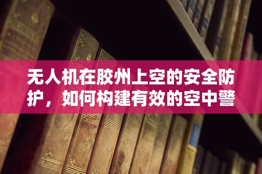 无人机在胶州上空的安全防护，如何构建有效的空中警戒线？