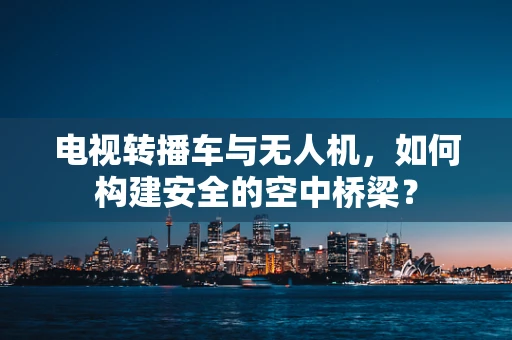 电视转播车与无人机，如何构建安全的空中桥梁？