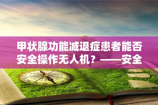 甲状腺功能减退症患者能否安全操作无人机？——安全防护的隐忧
