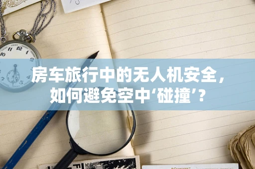 房车旅行中的无人机安全，如何避免空中‘碰撞’？