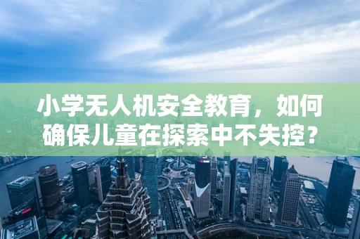 小学无人机安全教育，如何确保儿童在探索中不失控？