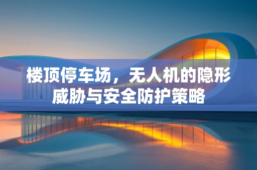 楼顶停车场，无人机的隐形威胁与安全防护策略