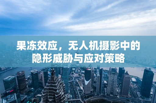 果冻效应，无人机摄影中的隐形威胁与应对策略