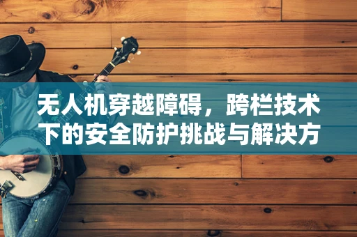 无人机穿越障碍，跨栏技术下的安全防护挑战与解决方案