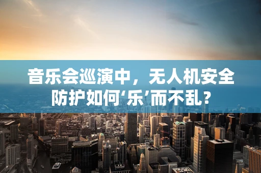 音乐会巡演中，无人机安全防护如何‘乐’而不乱？