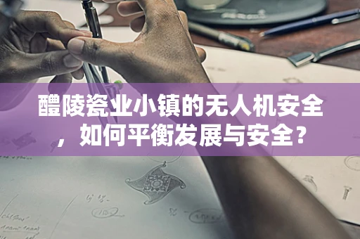 醴陵瓷业小镇的无人机安全，如何平衡发展与安全？
