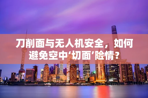 刀削面与无人机安全，如何避免空中‘切面’险情？