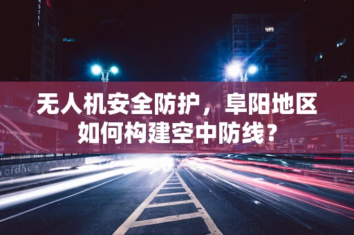 无人机安全防护，阜阳地区如何构建空中防线？
