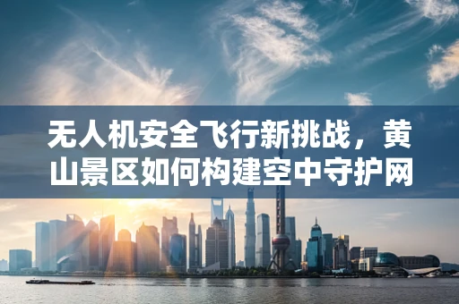 无人机安全飞行新挑战，黄山景区如何构建空中守护网？