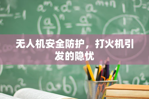 无人机安全防护，打火机引发的隐忧