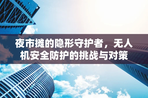 夜市摊的隐形守护者，无人机安全防护的挑战与对策