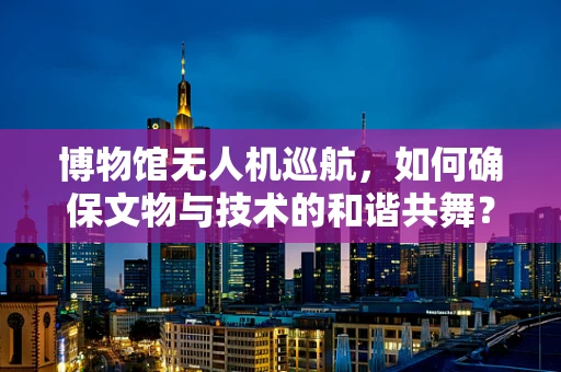 博物馆无人机巡航，如何确保文物与技术的和谐共舞？