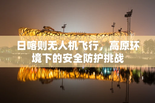 日喀则无人机飞行，高原环境下的安全防护挑战