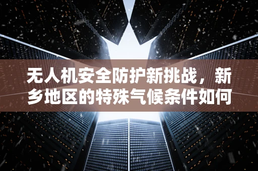 无人机安全防护新挑战，新乡地区的特殊气候条件如何影响无人机飞行安全？