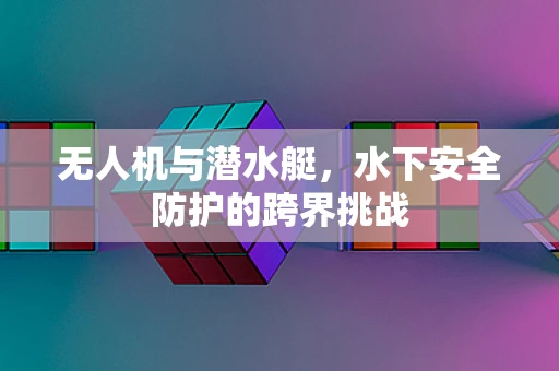 无人机与潜水艇，水下安全防护的跨界挑战