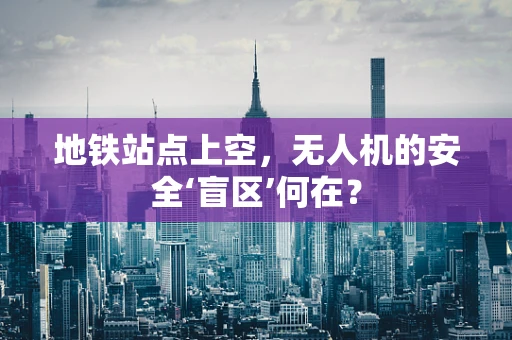地铁站点上空，无人机的安全‘盲区’何在？