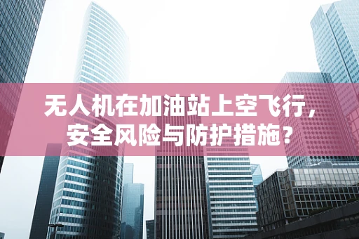 无人机在加油站上空飞行，安全风险与防护措施？