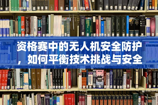 资格赛中的无人机安全防护，如何平衡技术挑战与安全保障？