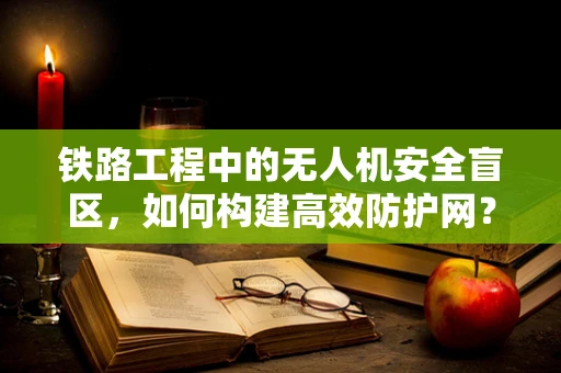 铁路工程中的无人机安全盲区，如何构建高效防护网？