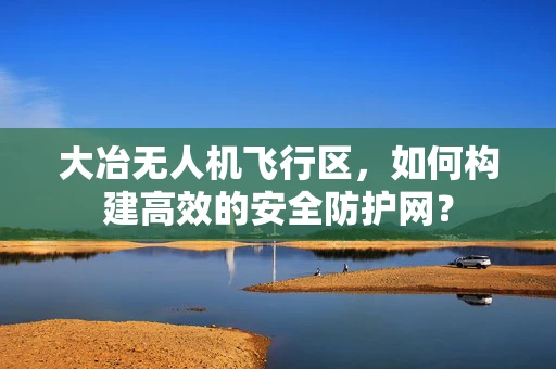 大冶无人机飞行区，如何构建高效的安全防护网？