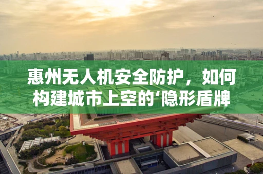 惠州无人机安全防护，如何构建城市上空的‘隐形盾牌’？