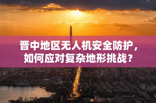 晋中地区无人机安全防护，如何应对复杂地形挑战？