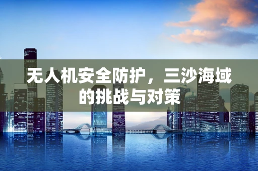 无人机安全防护，三沙海域的挑战与对策