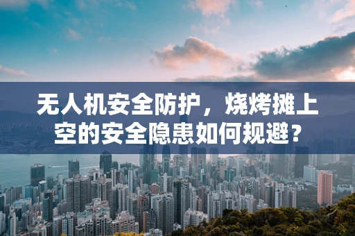 无人机安全防护，烧烤摊上空的安全隐患如何规避？