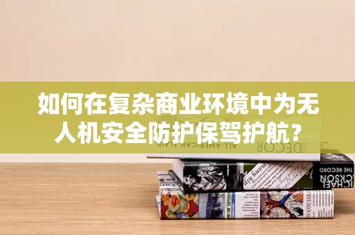如何在复杂商业环境中为无人机安全防护保驾护航？