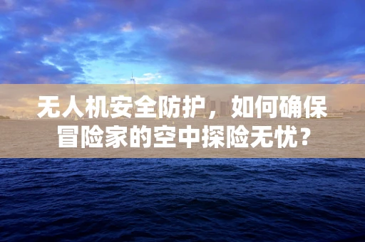 无人机安全防护，如何确保冒险家的空中探险无忧？