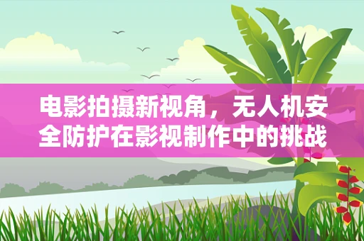 电影拍摄新视角，无人机安全防护在影视制作中的挑战与对策