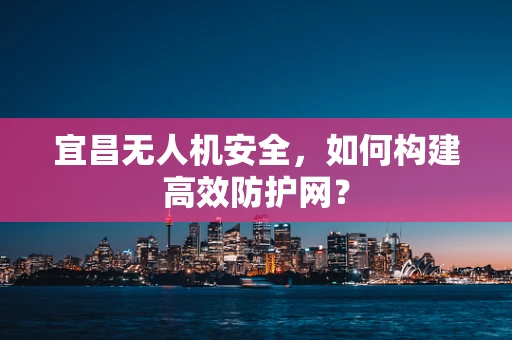 宜昌无人机安全，如何构建高效防护网？