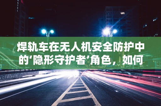 焊轨车在无人机安全防护中的‘隐形守护者’角色，如何确保无缝对接？