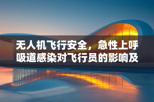 无人机飞行安全，急性上呼吸道感染对飞行员的影响及防护措施