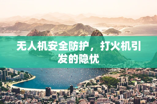 无人机安全防护，打火机引发的隐忧