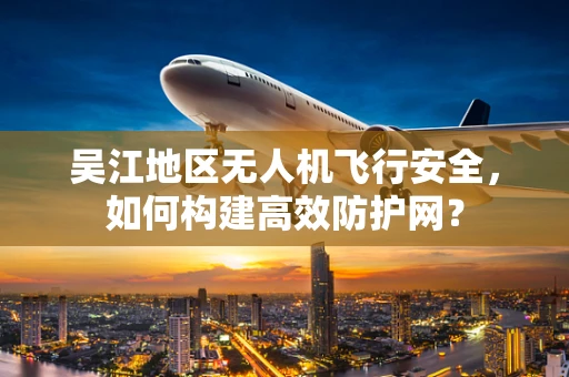 吴江地区无人机飞行安全，如何构建高效防护网？