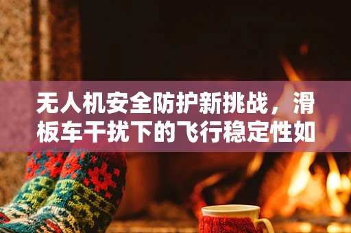 无人机安全防护新挑战，滑板车干扰下的飞行稳定性如何保障？