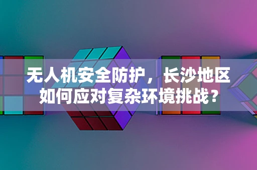 无人机安全防护，长沙地区如何应对复杂环境挑战？