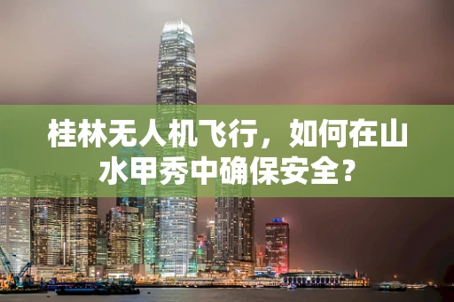 桂林无人机飞行，如何在山水甲秀中确保安全？