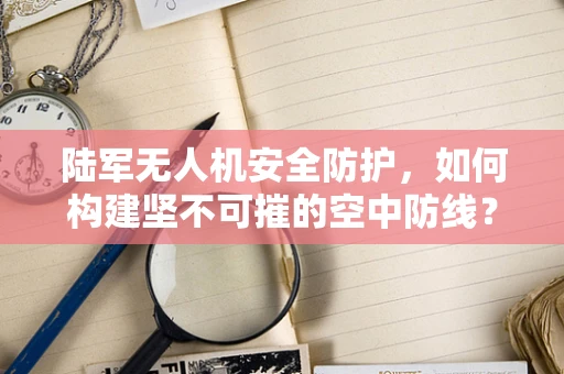 陆军无人机安全防护，如何构建坚不可摧的空中防线？