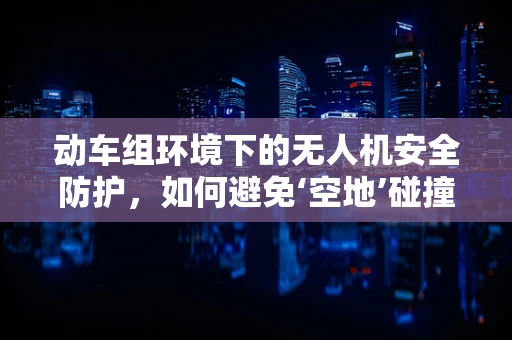 动车组环境下的无人机安全防护，如何避免‘空地’碰撞？
