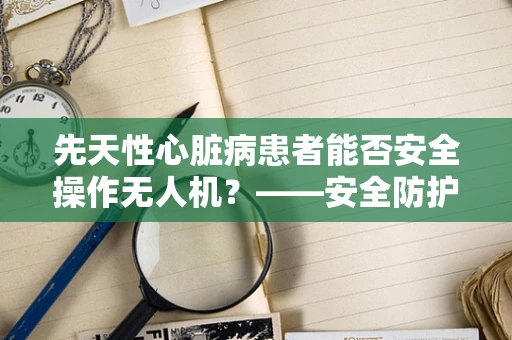 先天性心脏病患者能否安全操作无人机？——安全防护的隐忧